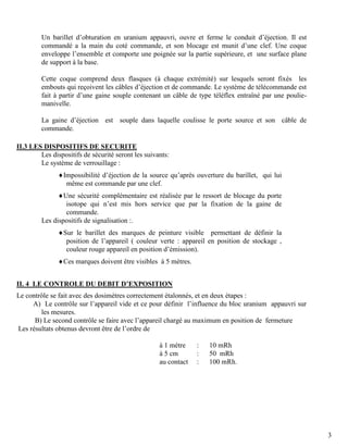 3
Un barillet d’obturation en uranium appauvri, ouvre et ferme le conduit d’éjection. Il est
commandé a la main du coté commande, et son blocage est munit d’une clef. Une coque
enveloppe l’ensemble et comporte une poignée sur la partie supérieure, et une surface plane
de support à la base.
Cette coque comprend deux flasques (à chaque extrémité) sur lesquels seront fixés les
embouts qui reçoivent les câbles d’éjection et de commande. Le système de télécommande est
fait à partir d’une gaine souple contenant un câble de type téléflex entraîné par une poulie-
manivelle.
La gaine d’éjection est souple dans laquelle coulisse le porte source et son câble de
commande.
II.3 LES DISPOSITIFS DE SECURITE
Les dispositifs de sécurité seront les suivants:
Le système de verrouillage :
Impossibilité d’éjection de la source qu’après ouverture du barillet, qui lui
même est commande par une clef.
Une sécurité complémentaire est réalisée par le ressort de blocage du porte
isotope qui n’est mis hors service que par la fixation de la gaine de
commande.
Les dispositifs de signalisation :.
Sur le barillet des marques de peinture visible permettant de définir la
position de l’appareil ( couleur verte : appareil en position de stockage ,
couleur rouge appareil en position d’émission).
Ces marques doivent être visibles à 5 mètres.
II. 4 LE CONTROLE DU DEBIT D’EXPOSITION
Le contrôle se fait avec des dosimètres correctement étalonnés, et en deux étapes :
A) Le contrôle sur l’appareil vide et ce pour définir l’influence du bloc uranium appauvri sur
les mesures.
B) Le second contrôle se faire avec l’appareil chargé au maximum en position de fermeture
Les résultats obtenus devront être de l’ordre de
à 1 mètre : 10 mRh
à 5 cm : 50 mRh
au contact : 100 mRh.
 