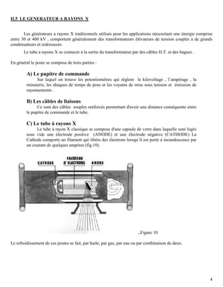 4
II.5 LE GENERATEUR A RAYONS X
Les générateurs a rayons X traditionnels utilisés pour les applications nécessitant une énergie comprise
entre 30 et 400 kV , comportent généralement des transformateurs élévateurs de tension couplés à de grands
condensateurs et redresseurs
Le tube a rayons X se connecte à la sortie du transformateur par des câbles H.T. et des bagues .
En général le poste se compose de trois parties :
A) Le pupitre de commande
Sur lequel on trouve les potentiomètres qui règlent le kilovoltage , l’ampérage , la
minuterie, les abaques de temps de pose et les voyants de mise sous tension et émission de
rayonnements .
B) Les câbles de liaisons
Ce sont des câbles souples renforcés permettant d'avoir une distance conséquente entre
le pupitre de commande et le tube.
C) Le tube à rayons X
Le tube à rayon X classique se compose d'une capsule de verre dans laquelle sont logés
sous vide une électrode positive (ANODE) et une électrode négative (CATHODE) La
Cathode comporte un filament qui libère des électrons lorsqu’il est porté à incandescence par
un courant de quelques ampères (fig.10).
Figure 10
Le refroidissement de ces postes se fait, par huile, par gaz, par eau ou par combinaison de deux.
 