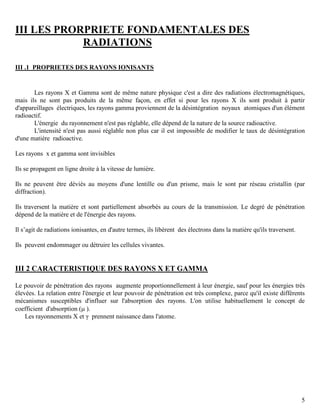 5
III LES PRORPRIETE FONDAMENTALES DES
RADIATIONS
III .1 PROPRIETES DES RAYONS IONISANTS
Les rayons X et Gamma sont de même nature physique c'est a dire des radiations électromagnétiques,
mais ils ne sont pas produits de la même façon, en effet si pour les rayons X ils sont produit à partir
d'appareillages électriques, les rayons gamma proviennent de la désintégration noyaux atomiques d'un élément
radioactif.
L'énergie du rayonnement n'est pas réglable, elle dépend de la nature de la source radioactive.
L'intensité n'est pas aussi réglable non plus car il est impossible de modifier le taux de désintégration
d'une matière radioactive.
Les rayons x et gamma sont invisibles
Ils se propagent en ligne droite à la vitesse de lumière.
Ils ne peuvent être déviés au moyens d'une lentille ou d'un prisme, mais le sont par réseau cristallin (par
diffraction).
Ils traversent la matière et sont partiellement absorbés au cours de la transmission. Le degré de pénétration
dépend de la matière et de l'énergie des rayons.
Il s’agit de radiations ionisantes, en d'autre termes, ils libèrent des électrons dans la matière qu'ils traversent.
Ils peuvent endommager ou détruire les cellules vivantes.
III 2 CARACTERISTIQUE DES RAYONS X ET GAMMA
Le pouvoir de pénétration des rayons augmente proportionnellement à leur énergie, sauf pour les énergies très
élevées. La relation entre l'énergie et leur pouvoir de pénétration est très complexe, parce qu'il existe différents
mécanismes susceptibles d'influer sur l'absorption des rayons. L'on utilise habituellement le concept de
coefficient d'absorption ( ).
Les rayonnements X et γ prennent naissance dans l'atome.
 