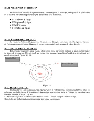 7
III .2.1 ABSORPTION ET DIFFUSION
La diminution d'intensité du rayonnement est, par conséquent, la valeur ( ) et le pouvoir de pénétration
de la radiation est déterminé par quatre types d'interaction avec la matériau.
 Diffusion de Raleigh
 Effet photoélectrique
 Effet Compton
 Formation de paires
III. 2.2 DIFFUSION DE "RALEIGH"
Ce processus n'est sensible qu'aux très faibles niveaux d'énergie; le photon x est diffusé par les électrons
de l'atome, mais sans libération d'électron, le photon est alors dévié mais conserve la même énergie.
III . 2.3 EFFET PHOTOELECTRIQUE
Lorsqu'un rayonnement x d'une énergie relativement faible traverse un matériau et qu'un photon touche
un atome de ce matériau, l'énergie totale du photon peut entraîner l'expulsion d'un électron appartenant aux
couches internes de l'atome (fig.11).
Figure 11
III.2.4 EFFET "COMPTON"
Pour des rayons à un niveau d'énergie supérieur , lors de l'interaction de photons et d'électrons libres ou
présentant une faible liaison de leurs couches électronique externes, une partie de l'énergie est transférée à ces
électrons, qui sont expulsés ( fig. 12)
La déviation des photons incidents de leur direction initiale , perdent une partie de leur énergie.
Il en résulte une diffusion et une diminution de l'énergie du rayonnement.
 