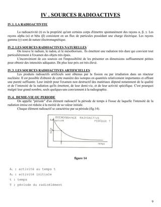 9
IV . SOURCES RADIOACTIVES
IV.1. LA RADIOACTIVITE
La radioactivité (t) es la propriété qu'ont certains corps d'émettre spontanément des rayons α, β, γ. Les
rayons alpha (α) et bêta (β) consistent en un flux de particules possédant une charge électrique. Les rayons
gamma (γ) sont de nature électromagnétique.
IV.2. LES SOURCES RADIOACTIVES NATURELLES
On trouve le radium, le radon, et le mésothorium.. Ils émettent une radiation très dure qui convient tout
particulièrement à l'examen des objets très épais.
L'inconvénient de ces sources est l'impossibilité de les présenter en dimensions suffisamment petites
pour obtenir des intensités adéquates. De plus leur prix est très élevé.
IV.3. LES SOURCES RADIOACTIVES ARTIFICIELLES
Les produits radioactifs artificiels sont obtenus par la fission ou par irradiation dans un réacteur
nucléaire. Il est possible d'obtenir de cette manière des isotopes en quantités relativement importantes et offrant
une pureté suffisante. Leur intérêt pour l'examen non destructif des matériaux dépend notamment de la qualité
et de l’intensité de la radiation qu'ils émettent, de leur demi-vie, et de leur activité spécifique. C'est pourquoi
malgré leur grand nombre, seuls quelques-uns conviennent à la radiographie.
IV.4. DEMIE-VIE OU PERIODE
On appelle "période" d'un élément radioactif la période de temps à l'issue de laquelle l'intensité de la
radiation émise est réduite à la moitié de sa valeur initiale.
Chaque élément radioactif se caractérise par sa période.(fig.14).
figure 14
At : activité au temps t
A0 : activité initiale
t : temps
T : période du radioélément
 
