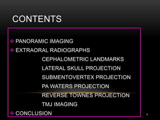 CONTENTS
3
 PANORAMIC IMAGING
 EXTRAORAL RADIOGRAPHS
CEPHALOMETRIC LANDMARKS
LATERAL SKULL PROJECTION
SUBMENTOVERTEX PROJECTION
PA WATERS PROJECTION
REVERSE TOWNES PROJECTION
TMJ IMAGING
 CONCLUSION
 