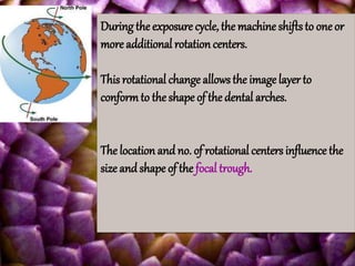 During the exposure cycle, the machine shiftsto one or
more additional rotation centers.
This rotational change allowsthe image layer to
conformto the shape of the dental arches.
The location and no. of rotational centers influence the
size and shape of the focal trough.
 