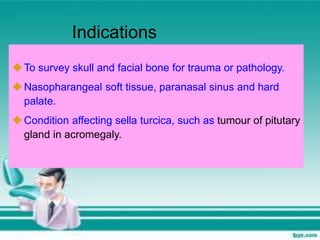 To survey skull and facial bone for trauma or pathology.
Nasopharangeal soft tissue, paranasal sinus and hard
palate.
Condition affecting sella turcica, such as tumour of pitutary
gland in acromegaly.
Indications
 