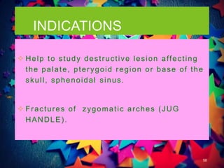 INDICATIONS
58
 Help to study destructive lesion affecting
the palate, pterygoid region or base of the
skull, sphenoidal sinus.
 Fractures of zygomatic arches (JUG
HANDLE).
 