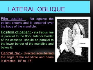 LATERAL OBLIQUE
Film position - flat against the
patient cheeks and is centered over
the body of the mandible.
Position of patient - ala tragus line
is parallel to the floor. Inferior border
of the cassette should be parallel to
the lower border of the mandible and
below it.
Central ray - directed 2cm behind
the angle of the mandible and beam
is directed -10° to -15°
 