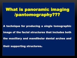 What is panoramic imaging
/pantomography???
A technique for producing a single tomographic
image of the facial structures that includes both
the maxillary and mandibular dental arches and
their supporting structures.
 