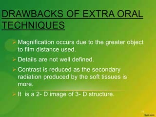 DRAWBACKS OF EXTRA ORAL
TECHNIQUES
71
 Magnification occurs due to the greater object
to film distance used.
 Details are not well defined.
 Contrast is reduced as the secondary
radiation produced by the soft tissues is
more.
 It is a 2- D image of 3- D structure.
 