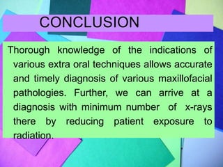 CONCLUSION
Thorough knowledge of the indications of
various extra oral techniques allows accurate
and timely diagnosis of various maxillofacial
pathologies. Further, we can arrive at a
diagnosis with minimum number of x-rays
there by reducing patient exposure to
radiation.
 