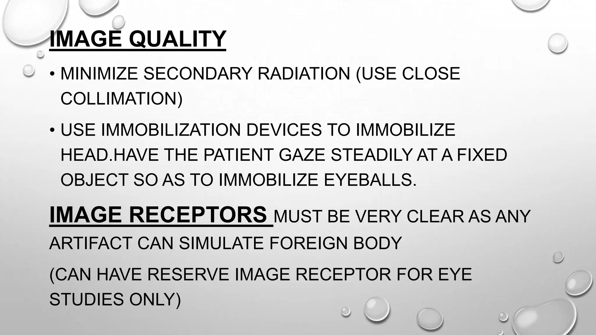 IMAGE QUALITY
• MINIMIZE SECONDARY RADIATION (USE CLOSE
COLLIMATION)
• USE IMMOBILIZATION DEVICES TO IMMOBILIZE
HEAD.HAVE THE PATIENT GAZE STEADILY AT A FIXED
OBJECT SO AS TO IMMOBILIZE EYEBALLS.
IMAGE RECEPTORS MUST BE VERY CLEAR AS ANY
ARTIFACT CAN SIMULATE FOREIGN BODY
(CAN HAVE RESERVE IMAGE RECEPTOR FOR EYE
STUDIES ONLY)
 