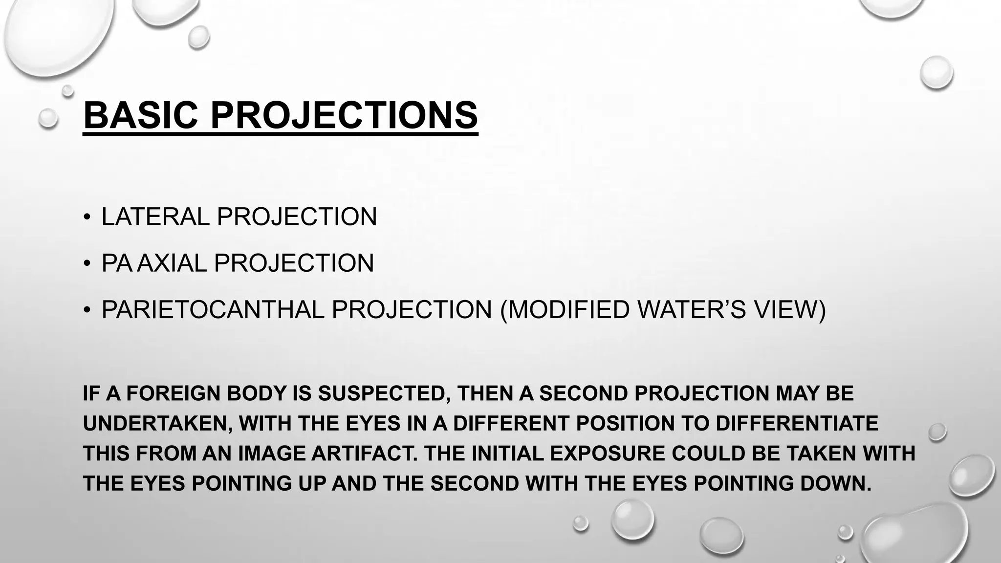 BASIC PROJECTIONS
• LATERAL PROJECTION
• PA AXIAL PROJECTION
• PARIETOCANTHAL PROJECTION (MODIFIED WATER’S VIEW)
IF A FOREIGN BODY IS SUSPECTED, THEN A SECOND PROJECTION MAY BE
UNDERTAKEN, WITH THE EYES IN A DIFFERENT POSITION TO DIFFERENTIATE
THIS FROM AN IMAGE ARTIFACT. THE INITIAL EXPOSURE COULD BE TAKEN WITH
THE EYES POINTING UP AND THE SECOND WITH THE EYES POINTING DOWN.
 