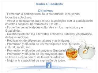 - Fomentar la participación de la ciudadanía, incluyendo  todos los colectivos.  - Atraer a los usuarios para el uso tecnológico con la participación  en redes sociales, herramientas 2.0, etc... - Fomentar las actividades culturales en los municipios y en  Guadalinfo. - Colaboración con las diferentes entidades públicas y/o privadas  de los municipios. - Realización de diferentes talleres y actividades  - Promoción y difusión de los municipios a nivel turístico,  cultural, social, etc...  - Promoción y difusión del proyecto Guadalinfo. - Promoción y difusión de los proyectos que  se llevan a cabo dentro de la red Guadalinfo. - Mejorar la capacidad de expresión de todos. Radio Guadalinfo Objetivos  