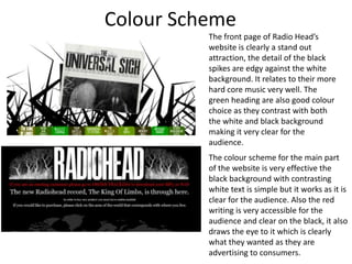 Colour Scheme  The front page of Radio Head’s website is clearly a stand out attraction, the detail of the black spikes are edgy against the white background. It relates to their more hard core music very well. The green heading are also good colour choice as they contrast with both the white and black background making it very clear for the audience. The colour scheme for the main part of the website is very effective the black background with contrasting white text is simple but it works as it is clear for the audience. Also the red writing is very accessible for the audience and clear on the black, it also draws the eye to it which is clearly what they wanted as they are advertising to consumers.  