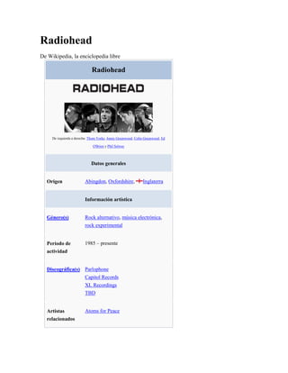 Radiohead
De Wikipedia, la enciclopedia libre

                              Radiohead




     De izquierda a derecha: Thom Yorke, Jonny Greenwood, Colin Greenwood, Ed

                              O'Brien y Phil Selway



                             Datos generales


  Origen                 Abingdon, Oxfordshire,               Inglaterra


                         Información artística


  Género(s)              Rock alternativo, música electrónica,
                         rock experimental


  Período de             1985 – presente
  actividad


  Discográfica(s) Parlophone
                         Capitol Records
                         XL Recordings
                         TBD


  Artistas               Atoms for Peace
  relacionados
 