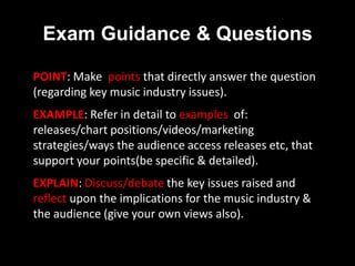 Exam Guidance & Questions
POINT: Make points that directly answer the question
(regarding key music industry issues).
EXAMPLE: Refer in detail to examples of:
releases/chart positions/videos/marketing
strategies/ways the audience access releases etc, that
support your points(be specific & detailed).
EXPLAIN: Discuss/debate the key issues raised and
reflect upon the implications for the music industry &
the audience (give your own views also).
 