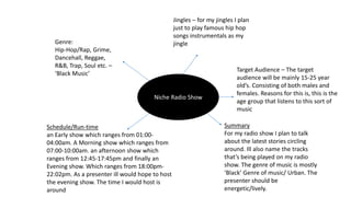 Niche Radio Show
Genre:
Hip-Hop/Rap, Grime,
Dancehall, Reggae,
R&B, Trap, Soul etc. –
‘Black Music’
Jingles – for my jingles I plan
just to play famous hip hop
songs instrumentals as my
jingle
Summary
For my radio show I plan to talk
about the latest stories circling
around. Ill also name the tracks
that’s being played on my radio
show. The genre of music is mostly
‘Black’ Genre of music/ Urban. The
presenter should be
energetic/lively.
Schedule/Run-time
an Early show which ranges from 01:00-
04:00am. A Morning show which ranges from
07:00-10:00am. an afternoon show which
ranges from 12:45-17:45pm and finally an
Evening show. Which ranges from 18:00pm-
22:02pm. As a presenter ill would hope to host
the evening show. The time I would host is
around
Target Audience – The target
audience will be mainly 15-25 year
old’s. Consisting of both males and
females. Reasons for this is, this is the
age group that listens to this sort of
music
 