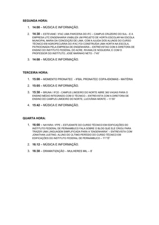 SEGUNDA HORA:
1. 14:00 – MÚSICA E INFORMAÇÃO.
2. 14:30 – ESTEVANE / IFAC UMA PARCERIA DO IFC – CAMPUS CRUZEIRO DO SUL - E A
EMPRESA UTC ENGENHARIA VIABILIZA UM PROJETO DE HORTA ESCOLAR NA ESCOLA
MUNICIPAL MARIA DA CONCEIÇÃO DE LIMA. COM A AJUDA DOS ALUNOS DO CURSO
TÉCNICO EM AGROPECUÁRIA DO IFAC FOI CONSTRUÍDA UMA HORTA NA ESCOLA,
PATROCINADA PELA EMPRESA DE ENGENHARIA – ENTREVISTAS COM A DIRETORA DE
ENSINO DO INSTITUTO FEDERAL DO ACRE, RIVANILCE NOGUEIRA; E COM O
PROFESSOR DO INSTITUTO, JOSÉ MARINHO NETO - 7’45”
3. 14:08 – MÚSICA E INFORMAÇÃO.
TERCEIRA HORA:
1. 15:00 – MOMENTO PRONATEC - IFBA, PRONATEC COPA-IDIOMAS - MATÉRIA
2. 15:05 – MÚSICA E INFORMAÇÃO.
3. 15:30 – BRUNA / IFCE - CAMPUS LIMOEIRO DO NORTE ABRE 360 VAGAS PARA O
ENSINO MÉDIO INTEGRADO COM O TÉCNICO – ENTREVISTA COM A DIRETORA DE
ENSINO DO CAMPUS LIMOEIRO DO NORTE, LUCIVÂNIA MONTE – 11’55”
4. 15:42 – MÚSICA E INFORMAÇÃO.
QUARTA HORA:
1. 16:00 – NAYARA / IFPE – ESTUDANTE DO CURSO TÉCNICO EM EDIFICAÇÕES DO
INSTITUTO FEDERAL DE PERNAMBUCO FALA SOBRE O BLOG QUE ELE CRIOU PARA
TRAZER UMA LINGUAGEM SIMPLIFICADA PARA A “ENGENHARIA” – ENTREVISTA COM
JONATHAN JUSTINO, ALUNO DO ÚLTIMO PERÍODO DO CURSO TÉCNICO EM
EDIFICAÇÕES DO INSTITUTO FEDERAL DE PERNAMBUCO – 11’15”
2. 16:12 – MÚSICA E INFORMAÇÃO.
3. 16:30 – DRAMATIZAÇÃO – MULHERES MIL – 8’
 