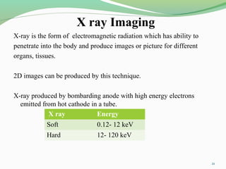 X ray Imaging
X-ray is the form of electromagnetic radiation which has ability to
penetrate into the body and produce images or picture for different
organs, tissues.
2D images can be produced by this technique.
X-ray produced by bombarding anode with high energy electrons
emitted from hot cathode in a tube.
X ray Energy
Soft 0.12- 12 keV
Hard 12- 120 keV
21
 