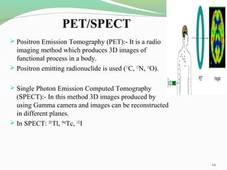 PET/SPECT
 Positron Emission Tomography (PET):- It is a radio
imaging method which produces 3D images of
functional process in a body.
 Positron emitting radionuclide is used (11
C, 13
N, 15
O).
 Single Photon Emission Computed Tomography
(SPECT):- In this method 3D images produced by
using Gamma camera and images can be reconstructed
in different planes.
 In SPECT: 201
Tl, 99m
Tc, 123
I
24
 