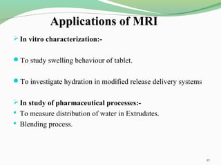 Applications of MRI
In vitro characterization:-
To study swelling behaviour of tablet.
To investigate hydration in modified release delivery systems
In study of pharmaceutical processes:-
 To measure distribution of water in Extrudates.
 Blending process.
27
 