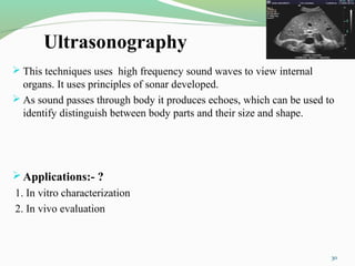 Ultrasonography
 This techniques uses high frequency sound waves to view internal
organs. It uses principles of sonar developed.
 As sound passes through body it produces echoes, which can be used to
identify distinguish between body parts and their size and shape.
Applications:- ?
1. In vitro characterization
2. In vivo evaluation
30
 