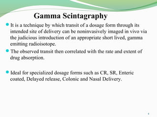 Gamma Scintagraphy
It is a technique by which transit of a dosage form through its
intended site of delivery can be noninvasively imaged in vivo via
the judicious introduction of an appropriate short lived, gamma
emitting radioisotope.
The observed transit then correlated with the rate and extent of
drug absorption.
Ideal for specialized dosage forms such as CR, SR, Enteric
coated, Delayed release, Colonic and Nasal Delivery.
4
 