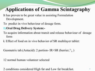 Applications of Gamma Scintagraphy
It has proven to be great value in assisting Formulation
Development.
To predict in vivo behaviour of dosage form.
1)Oral Drug Delivery System:-
To acquire information about transit and release behaviour of dosage
form
i. Effect of food on in vivo behavior of SR multilayer tablet:
Geomatrix tab.(Antacid): 2 portion- IR+SR (barrier,174
Yb )
12 normal human volunteer selected
2 conditions considered High fat and Low fat breakfast. 7
 