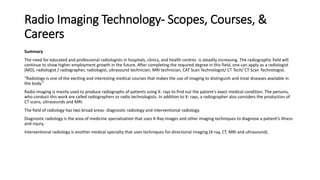 Radio Imaging Technology- Scopes, Courses, &
Careers
Summary
The need for educated and professional radiologists in hospitals, clinics, and health centres is steadily increasing. The radiographic field will
continue to show higher employment growth in the future. After completing the required degree in this field, one can apply as a radiologist
(MD), radiologist / radiographer, radiologist, ultrasound technician, MRI technician, CAT Scan Technologist/ CT Tech/ CT Scan Technologist.
“Radiology is one of the exciting and interesting medical courses that makes the use of imaging to distinguish and treat diseases available in
the body.”
Radio imaging is mainly used to produce radiographs of patients using X- rays to find out the patient’s exact medical condition. The persons,
who conduct this work are called radiographers or radio technologists. In addition to X- rays, a radiographer also considers the production of
CT scans, ultrasounds and MRI.
The field of radiology has two broad areas- diagnostic radiology and interventional radiology.
Diagnostic radiology is the area of medicine specialization that uses X-Ray images and other imaging techniques to diagnose a patient’s illness
and injury.
Interventional radiology is another medical specialty that uses techniques for directional imaging (X-ray, CT, MRI and ultrasound).
 