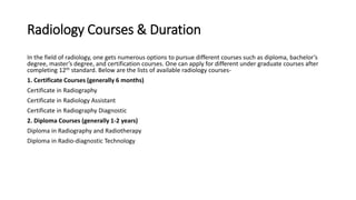 Radiology Courses & Duration
In the field of radiology, one gets numerous options to pursue different courses such as diploma, bachelor’s
degree, master’s degree, and certification courses. One can apply for different under graduate courses after
completing 12th standard. Below are the lists of available radiology courses-
1. Certificate Courses (generally 6 months)
Certificate in Radiography
Certificate in Radiology Assistant
Certificate in Radiography Diagnostic
2. Diploma Courses (generally 1-2 years)
Diploma in Radiography and Radiotherapy
Diploma in Radio-diagnostic Technology
 