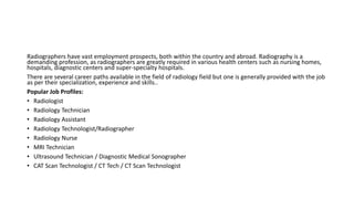 Radiographers have vast employment prospects, both within the country and abroad. Radiography is a
demanding profession, as radiographers are greatly required in various health centers such as nursing homes,
hospitals, diagnostic centers and super-specialty hospitals.
There are several career paths available in the field of radiology field but one is generally provided with the job
as per their specialization, experience and skills..
Popular Job Profiles:
• Radiologist
• Radiology Technician
• Radiology Assistant
• Radiology Technologist/Radiographer
• Radiology Nurse
• MRI Technician
• Ultrasound Technician / Diagnostic Medical Sonographer
• CAT Scan Technologist / CT Tech / CT Scan Technologist
 