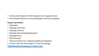 • Post Graduate Diploma in Radio-diagnosis and Imaging Sciences
• Post Graduate Diploma in X-ray Radiography and Ultra-sonography
Popular Job Profiles:
• Radiologist
• Radiology Technician
• Radiology Assistant
• Radiology Technologist/Radiographer
• Radiology Nurse
• MRI Technician
• Ultrasound Technician / Diagnostic Medical Sonographer
• CT Tech / CAT Scan Technologist / CT Scan Technologist
Published by Brainware University
 