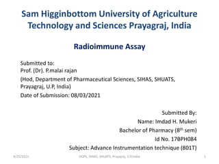 Sam Higginbottom University of Agriculture
Technology and Sciences Prayagraj, India
Radioimmune Assay
Submitted to:
Prof. (Dr). P.malai rajan
(Hod, Department of Pharmaceutical Sciences, SIHAS, SHUATS,
Prayagraj, U.P, India)
Date of Submission: 08/03/2021
Submitted By:
Name: Imdad H. Mukeri
Bachelor of Pharmacy (8th sem)
Id No. 17BPH084
Subject: Advance Instrumentation technique (801T)
4/25/2021 1
DOPs, SIHAS, SHUATS, Prayajraj, U.P,India
 