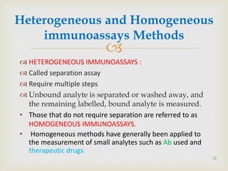 
Heterogeneous and Homogeneous
immunoassays Methods
 HETEROGENEOUS IMMUNOASSAYS :
 Called separation assay
 Require multiple steps
 Unbound analyte is separated or washed away, and
the remaining labelled, bound analyte is measured.
• Those that do not require separation are referred to as
HOMOGENEOUS IMMUNOASSAYS.
• Homogeneous methods have generally been applied to
the measurement of small analytes such as Ab used and
therapeutic drugs
12
 