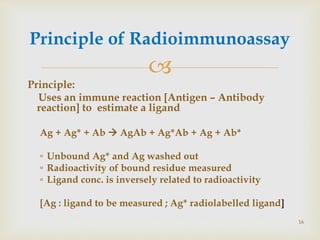 
Principle:
Uses an immune reaction [Antigen – Antibody
reaction] to estimate a ligand
Ag + Ag* + Ab  AgAb + Ag*Ab + Ag + Ab*
◦ Unbound Ag* and Ag washed out
◦ Radioactivity of bound residue measured
◦ Ligand conc. is inversely related to radioactivity
[Ag : ligand to be measured ; Ag* radiolabelled ligand]
Principle of Radioimmunoassay
16
 