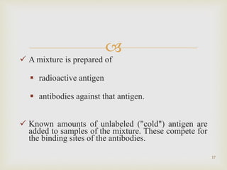 
 A mixture is prepared of
 radioactive antigen
 antibodies against that antigen.
 Known amounts of unlabeled ("cold") antigen are
added to samples of the mixture. These compete for
the binding sites of the antibodies.
17
 