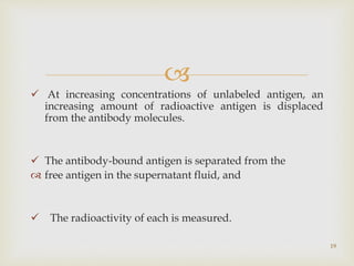 
 At increasing concentrations of unlabeled antigen, an
increasing amount of radioactive antigen is displaced
from the antibody molecules.
 The antibody-bound antigen is separated from the
 free antigen in the supernatant fluid, and
 The radioactivity of each is measured.
19
 