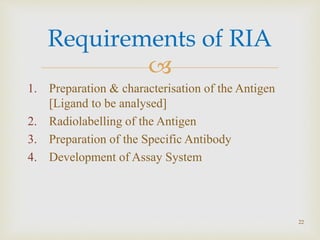 
1. Preparation & characterisation of the Antigen
[Ligand to be analysed]
2. Radiolabelling of the Antigen
3. Preparation of the Specific Antibody
4. Development of Assay System
Requirements of RIA
22
 