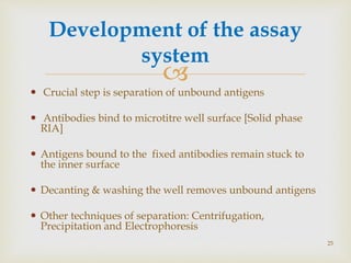 
 Crucial step is separation of unbound antigens
 Antibodies bind to microtitre well surface [Solid phase
RIA]
 Antigens bound to the fixed antibodies remain stuck to
the inner surface
 Decanting & washing the well removes unbound antigens
 Other techniques of separation: Centrifugation,
Precipitation and Electrophoresis
Development of the assay
system
25
 