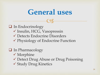 
General uses
 In Endocrinology
 Insulin, HCG, Vasopressin
 Detects Endocrine Disorders
 Physiology of Endocrine Function
 In Pharmacology
 Morphine
 Detect Drug Abuse or Drug Poisoning
 Study Drug Kinetics
29
 