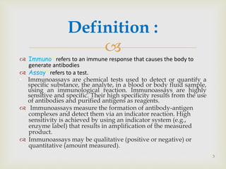 
 Immuno” refers to an immune response that causes the body to
generate antibodies
 Assay” refers to a test..
• Immunoassays are chemical tests used to detect or quantify a
specific substance, the analyte, in a blood or body fluid sample,
using an immunological reaction. Immunoassays are highly
sensitive and specific. Their high specificity results from the use
of antibodies and purified antigens as reagents.
 Immunoassays measure the formation of antibody-antigen
complexes and detect them via an indicator reaction. High
sensitivity is achieved by using an indicator system (e.g.,
enzyme label) that results in amplification of the measured
product.
 Immunoassays may be qualitative (positive or negative) or
quantitative (amount measured).
Definition :
3
 