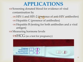 
 Screening donated blood for evidence of viral
contamination by
 HIV-1 and HIV-2 (presence of anti-HIV antibodies)
 Hepatitis C (presence of antibodies)
 Hepatitis B (testing for both antibodies and a viral
antigen)
 Measuring hormone levels
HCG (as a test for pregnancy)
APPLICATIONS
32
 