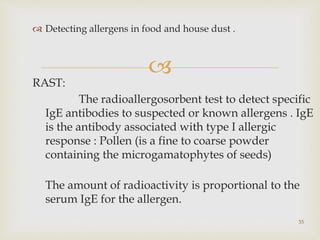 
 Detecting allergens in food and house dust .
RAST:
The radioallergosorbent test to detect specific
IgE antibodies to suspected or known allergens . IgE
is the antibody associated with type I allergic
response : Pollen (is a fine to coarse powder
containing the microgamatophytes of seeds)
The amount of radioactivity is proportional to the
serum IgE for the allergen.
35
 