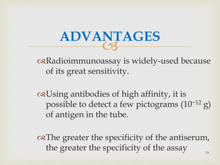 
ADVANTAGES
Radioimmunoassay is widely-used because
of its great sensitivity.
Using antibodies of high affinity, it is
possible to detect a few pictograms (10−12 g)
of antigen in the tube.
The greater the specificity of the antiserum,
the greater the specificity of the assay 39
 