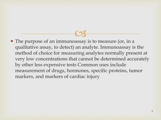  The purpose of an immunoassay is to measure (or, in a
qualitative assay, to detect) an analyte. Immunoassay is the
method of choice for measuring analytes normally present at
very low concentrations that cannot be determined accurately
by other less expensive tests Common uses include
measurement of drugs, hormones, specific proteins, tumor
markers, and markers of cardiac injury
4
 