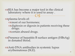 
RIA has become a major tool in the clinical
laboratory where it is used to assay .
plasma levels of:
most of our hormones;
digitoxin or digoxin in patients receiving these
drugs;
certain abused drugs.
Presence of hepatitis B surface antigen (HBsAg)
in donated blood.
Anti-DNA antibodies in systemic lupus
erythematosus (SLE). 40
 