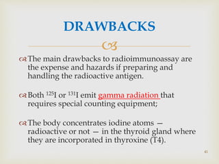 
DRAWBACKS
The main drawbacks to radioimmunoassay are
the expense and hazards if preparing and
handling the radioactive antigen.
Both 125I or 131I emit gamma radiation that
requires special counting equipment;
The body concentrates iodine atoms —
radioactive or not — in the thyroid gland where
they are incorporated in thyroxine (T4).
41
 