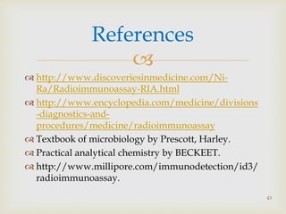 
 http://www.discoveriesinmedicine.com/Ni-
Ra/Radioimmunoassay-RIA.html
 http://www.encyclopedia.com/medicine/divisions
-diagnostics-and-
procedures/medicine/radioimmunoassay
 Textbook of microbiology by Prescott, Harley.
 Practical analytical chemistry by BECKEET.
 http://www.millipore.com/immunodetection/id3/
radioimmunoassay.
References
43
 