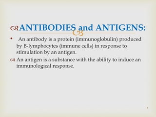 ANTIBODIES and ANTIGENS:
• An antibody is a protein (immunoglobulin) produced
by B-lymphocytes (immune cells) in response to
stimulation by an antigen.
 An antigen is a substance with the ability to induce an
immunological response.
5
 