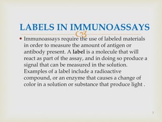 
LABELS IN IMMUNOASSAYS
 Immunoassays require the use of labeled materials
in order to measure the amount of antigen or
antibody present. A label is a molecule that will
react as part of the assay, and in doing so produce a
signal that can be measured in the solution.
Examples of a label include a radioactive
compound, or an enzyme that causes a change of
color in a solution or substance that produce light .
7
 