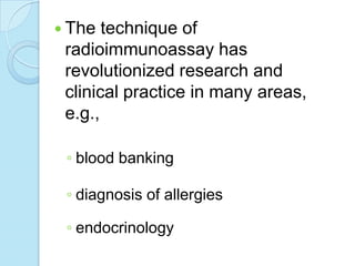  The technique of
radioimmunoassay has
revolutionized research and
clinical practice in many areas,
e.g.,
◦ blood banking
◦ diagnosis of allergies
◦ endocrinology
 